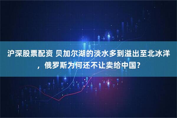 沪深股票配资 贝加尔湖的淡水多到溢出至北冰洋，俄罗斯为何还不让卖给中国？